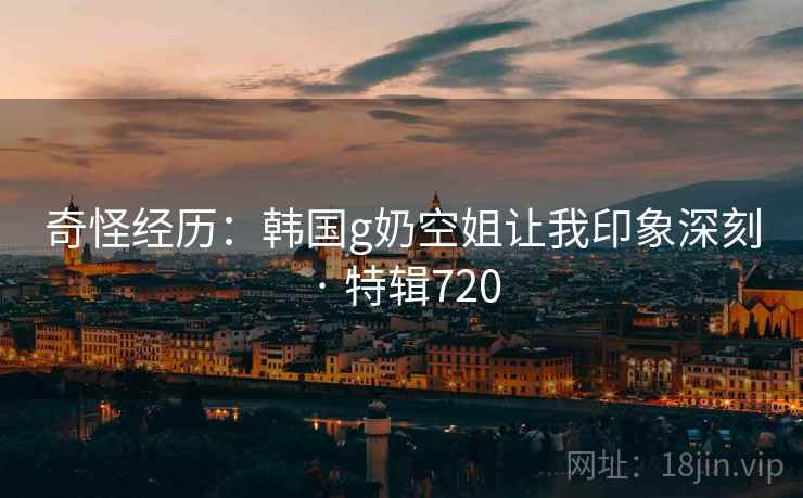 奇怪经历：韩国g奶空姐让我印象深刻 · 特辑720