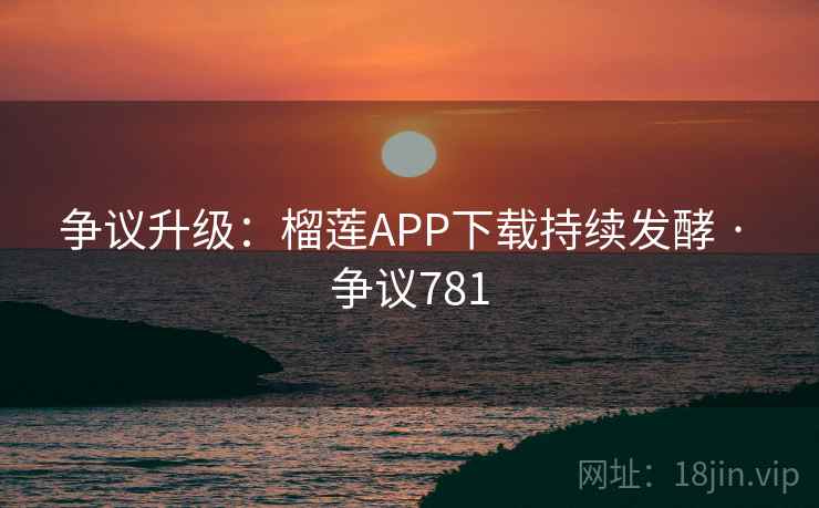 争议升级：榴莲APP下载持续发酵 · 争议781