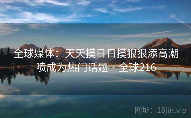 全球媒体：天天摸日日摸狠狠添高潮喷成为热门话题 · 全球216