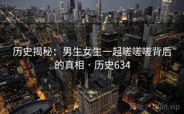 历史揭秘：男生女生一起嗟嗟嗟背后的真相 · 历史634