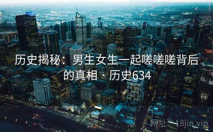 历史揭秘：男生女生一起嗟嗟嗟背后的真相 · 历史634