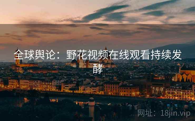 全球舆论：野花视频在线观看持续发酵