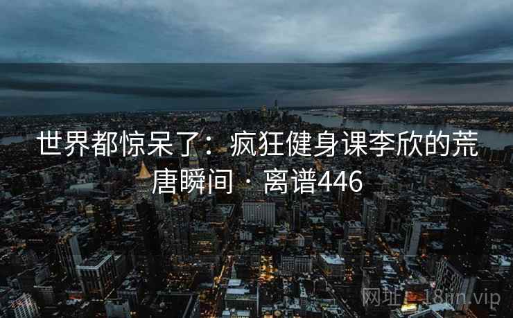 世界都惊呆了：疯狂健身课李欣的荒唐瞬间 · 离谱446