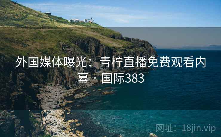 外国媒体曝光：青柠直播免费观看内幕 · 国际383